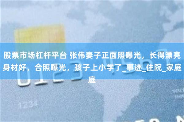 股票市场杠杆平台 张伟妻子正面照曝光，长得漂亮身材好，合照曝光，孩子上小学了_事迹_住院_家庭