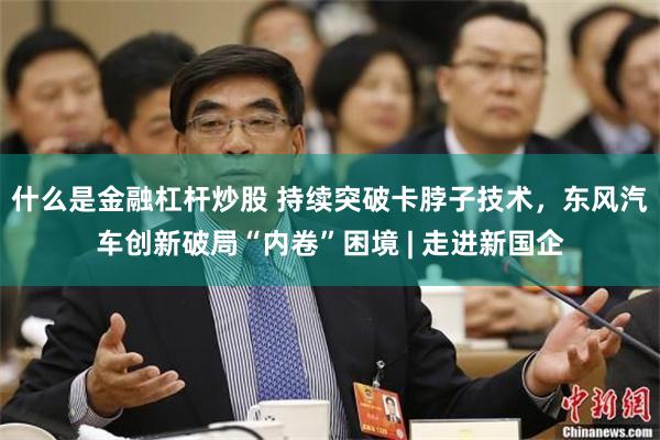 什么是金融杠杆炒股 持续突破卡脖子技术，东风汽车创新破局“内卷”困境 | 走进新国企