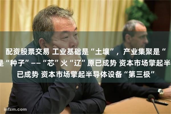 配资股票交易 工业基础是“土壤”，产业集聚是“阳光”，科教基因是“种子”——“芯”火“辽”原已成势 资本市场擎起半导体设备“第三极”
