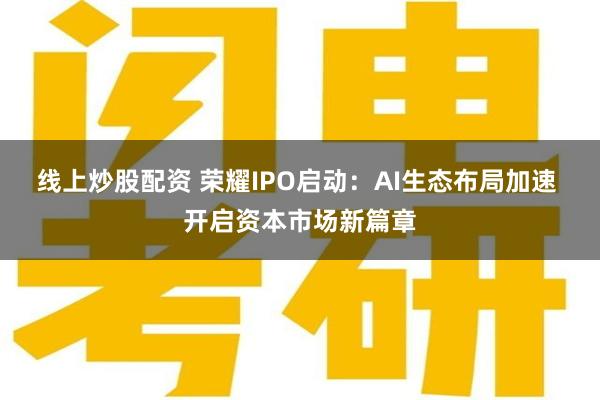 线上炒股配资 荣耀IPO启动：AI生态布局加速 开启资本市场新篇章