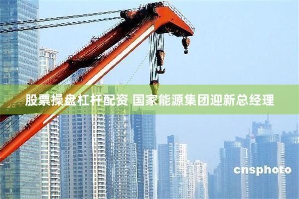 股票操盘杠杆配资 国家能源集团迎新总经理