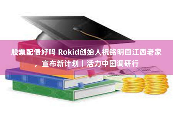 股票配债好吗 Rokid创始人祝铭明回江西老家，宣布新计划丨活力中国调研行
