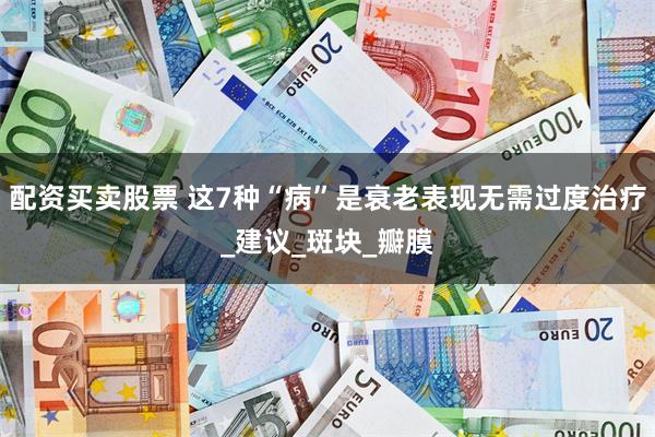 配资买卖股票 这7种“病”是衰老表现无需过度治疗_建议_斑块_瓣膜