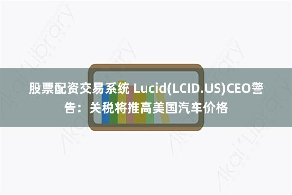 股票配资交易系统 Lucid(LCID.US)CEO警告：关税将推高美国汽车价格