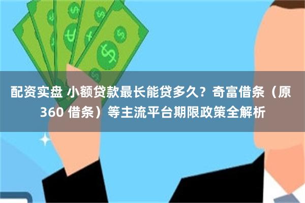 配资实盘 小额贷款最长能贷多久？奇富借条（原 360 借条）等主流平台期限政策全解析