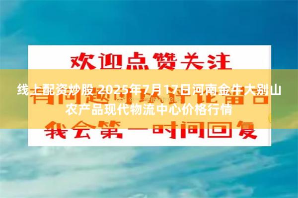 线上配资炒股 2025年7月17日河南金牛大别山农产品现代物流中心价格行情