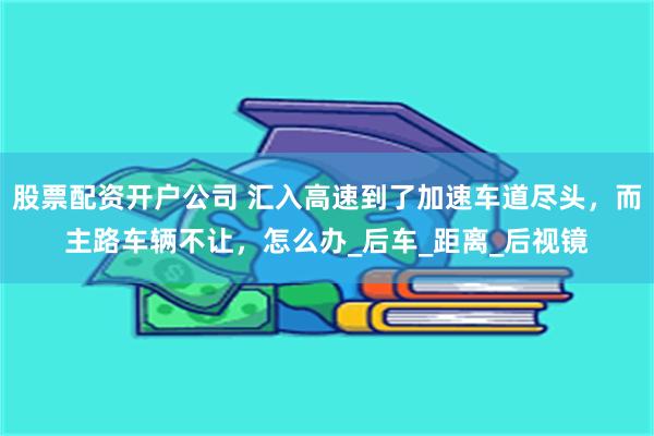 股票配资开户公司 汇入高速到了加速车道尽头，而主路车辆不让，怎么办_后车_距离_后视镜