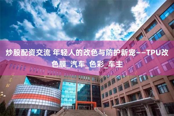 炒股配资交流 年轻人的改色与防护新宠——TPU改色膜_汽车_色彩_车主