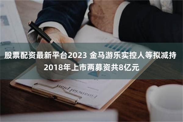 股票配资最新平台2023 金马游乐实控人等拟减持 2018年上市两募资共8亿元