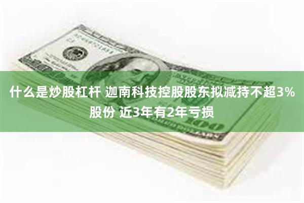 什么是炒股杠杆 迦南科技控股股东拟减持不超3%股份 近3年有2年亏损
