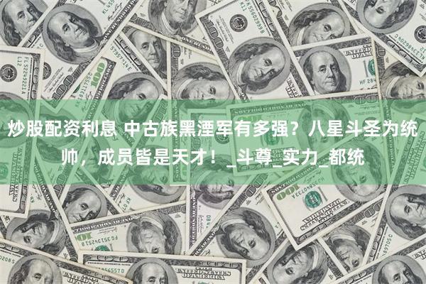 炒股配资利息 中古族黑湮军有多强？八星斗圣为统帅，成员皆是天才！_斗尊_实力_都统