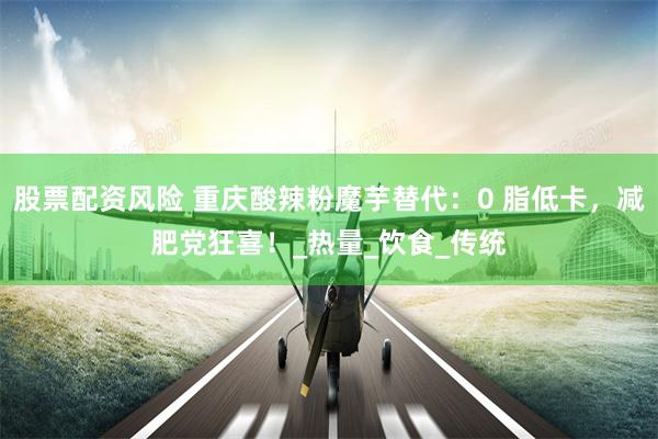股票配资风险 重庆酸辣粉魔芋替代：0 脂低卡，减肥党狂喜！_热量_饮食_传统