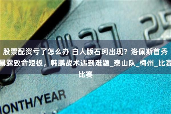 股票配资亏了怎么办 白人版石珂出现？洛佩斯首秀暴露致命短板，韩鹏战术遇到难题_泰山队_梅州_比赛