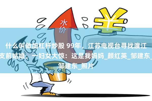什么叫做加杠杆炒股 99年，江苏电视台寻找渡江战役支前姑娘，一妇女大惊：这是我妈妈_颜红英_邹建东_照片