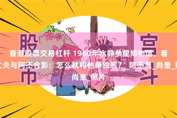 香港股票交易杠杆 1960年水静参观博物馆，看到丈夫与阿丕合影：怎么就和他单独照？_陈丕显_尚奎_照片