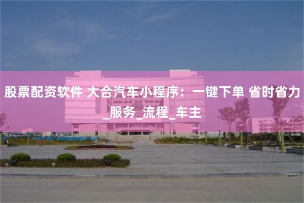 股票配资软件 大合汽车小程序：一键下单 省时省力_服务_流程_车主