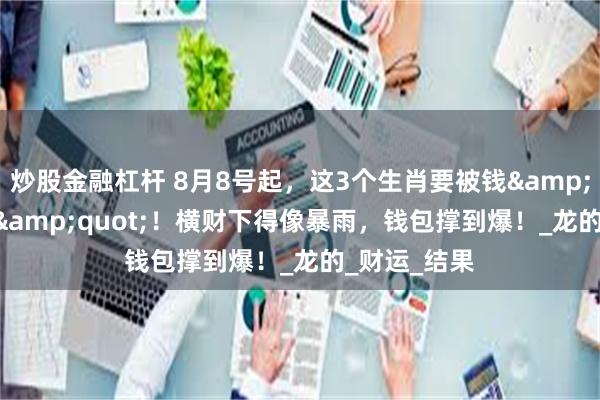 炒股金融杠杆 8月8号起，这3个生肖要被钱&quot;淹没&quot;！横财下得像暴雨，钱包撑到爆！_龙的_财运_结果