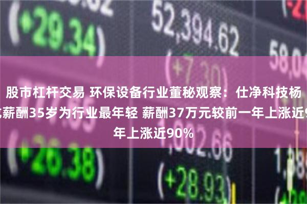 股市杠杆交易 环保设备行业董秘观察：仕净科技杨宝龙薪酬35岁为行业最年轻 薪酬37万元较前一年上涨近90%