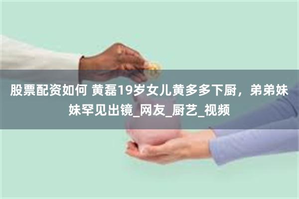 股票配资如何 黄磊19岁女儿黄多多下厨，弟弟妹妹罕见出镜_网友_厨艺_视频
