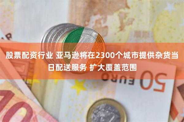 股票配资行业 亚马逊将在2300个城市提供杂货当日配送服务 扩大覆盖范围