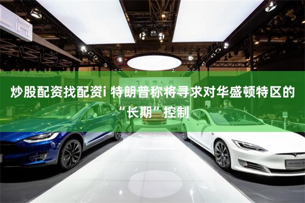 炒股配资找配资i 特朗普称将寻求对华盛顿特区的“长期”控制