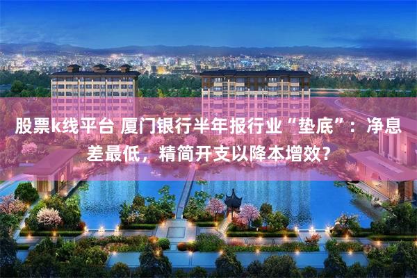 股票k线平台 厦门银行半年报行业“垫底”:净息差最低,精简开支以降本增效?