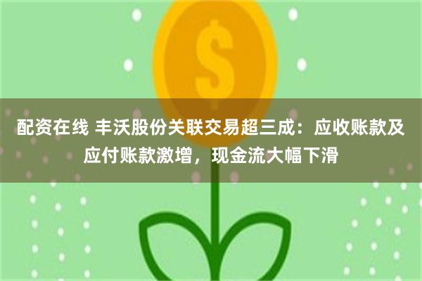 配资在线 丰沃股份关联交易超三成：应收账款及应付账款激增，现金流大幅下滑
