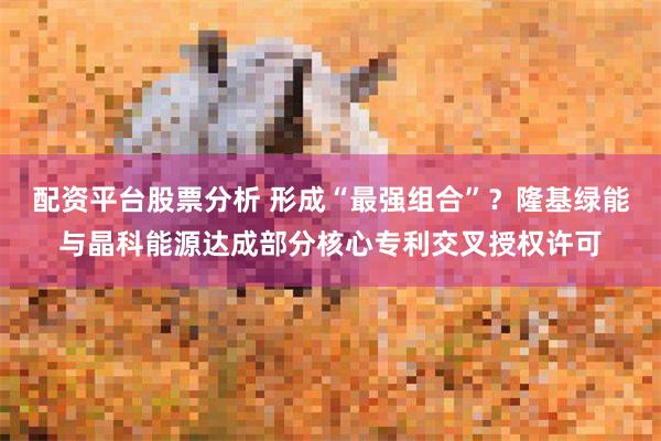配资平台股票分析 形成“最强组合”？隆基绿能与晶科能源达成部分核心专利交叉授权许可