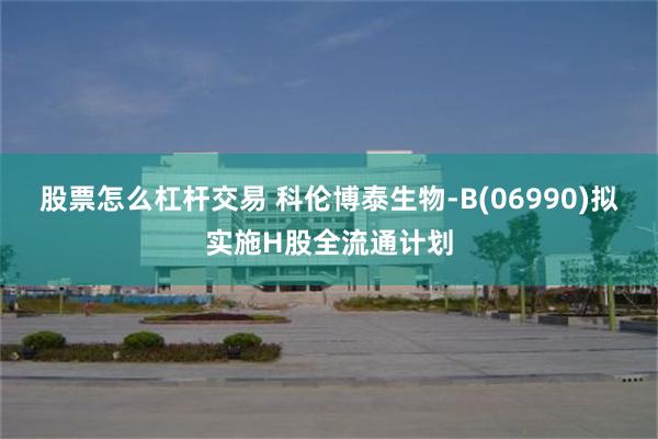 股票怎么杠杆交易 科伦博泰生物-B(06990)拟实施H股全流通计划