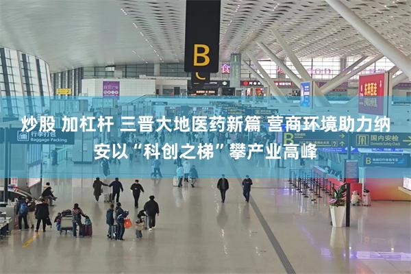 炒股 加杠杆 三晋大地医药新篇 营商环境助力纳安以“科创之梯”攀产业高峰