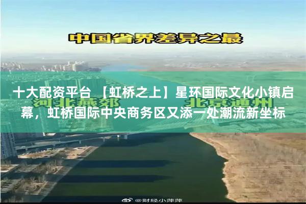 十大配资平台 【虹桥之上】星环国际文化小镇启幕,虹桥国际中央商务区又添一处潮流新坐标