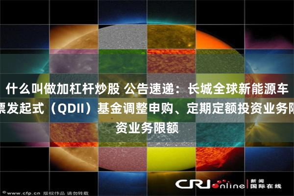 什么叫做加杠杆炒股 公告速递：长城全球新能源车股票发起式（QDII）基金调整申购、定期定额投资业务限额